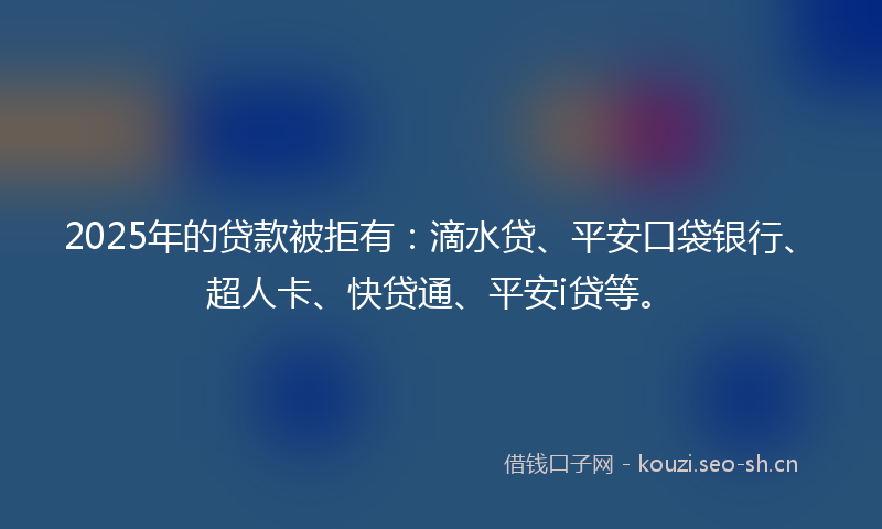 2025年的贷款被拒有：滴水贷、平安口袋银行、超人卡、快贷通、平安i贷等。
