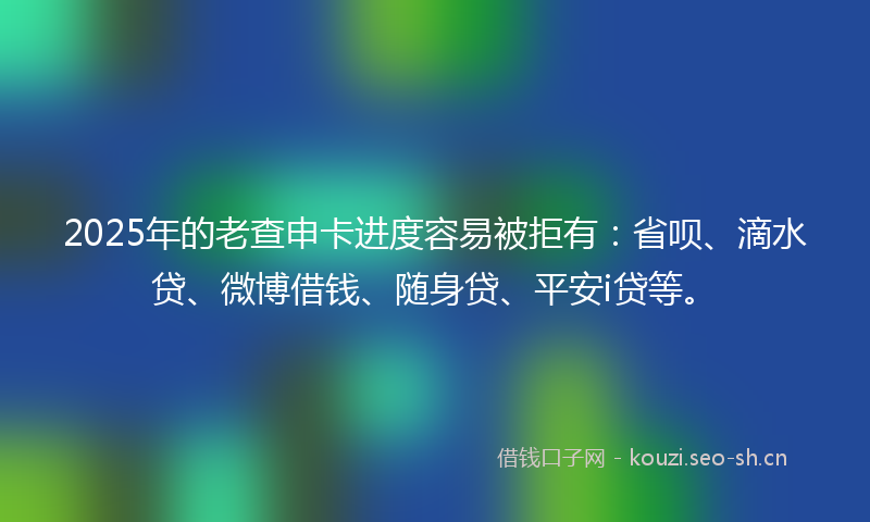 2025年的老查申卡进度容易被拒有：省呗、滴水贷、微博借钱、随身贷、平安i贷等。