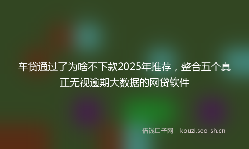 车贷通过了为啥不下款2025年推荐，整合五个真正无视逾期大数据的网贷软件