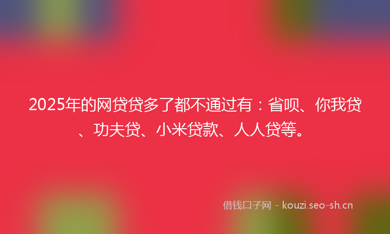 2025年的网贷贷多了都不通过有：省呗、你我贷、功夫贷、小米贷款、人人贷等。