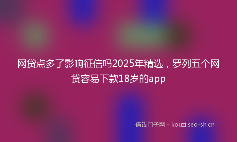 网贷点多了影响征信吗2025年精选，罗列五个网贷容易下款18岁的app