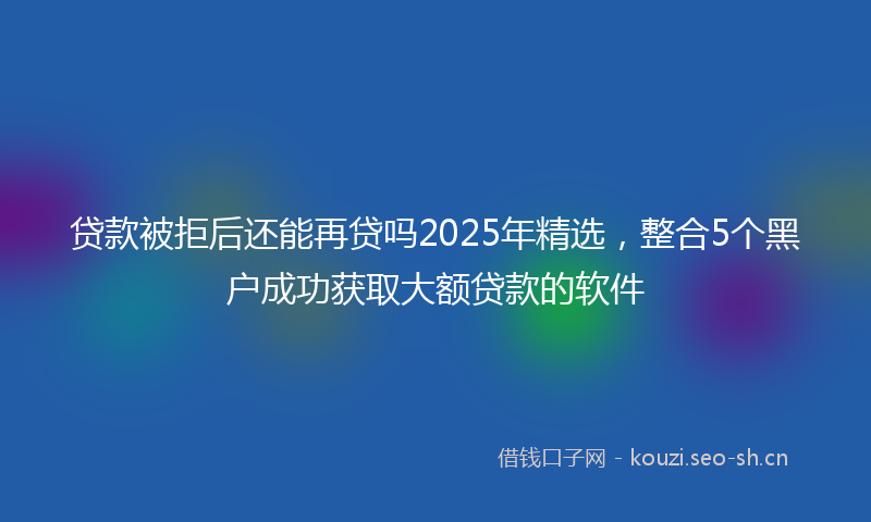 贷款被拒后还能再贷吗2025年精选，整合5个黑户成功获取大额贷款的软件