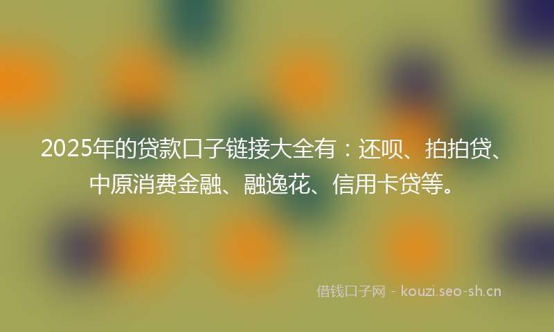 2025年的贷款口子链接大全有：还呗、拍拍贷、中原消费金融、融逸花、信用卡贷等。