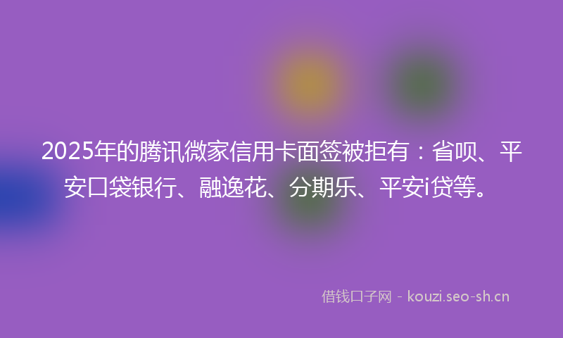 2025年的腾讯微家信用卡面签被拒有：省呗、平安口袋银行、融逸花、分期乐、平安i贷等。