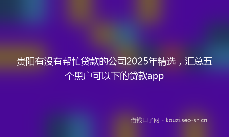 贵阳有没有帮忙贷款的公司2025年精选，汇总五个黑户可以下的贷款app
