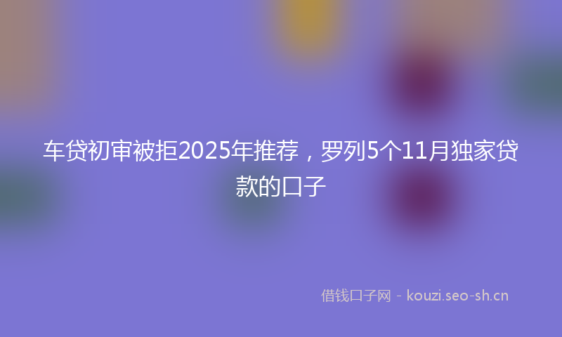 车贷初审被拒2025年推荐，罗列5个11月独家贷款的口子