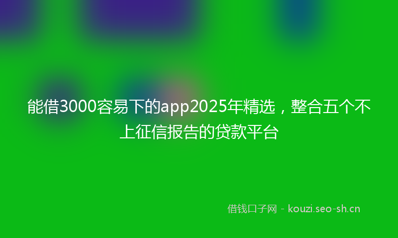 能借3000容易下的app2025年精选，整合五个不上征信报告的贷款平台