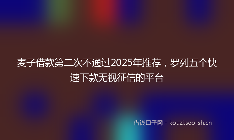 麦子借款第二次不通过2025年推荐，罗列五个快速下款无视征信的平台