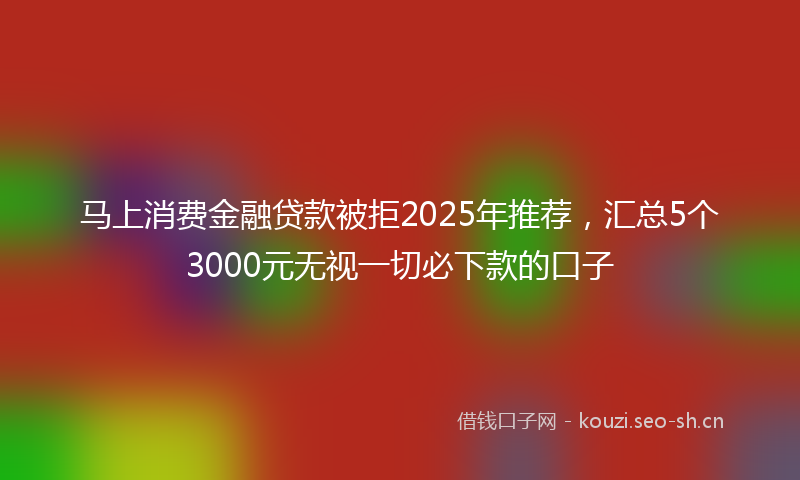 马上消费金融贷款被拒2025年推荐，汇总5个3000元无视一切必下款的口子