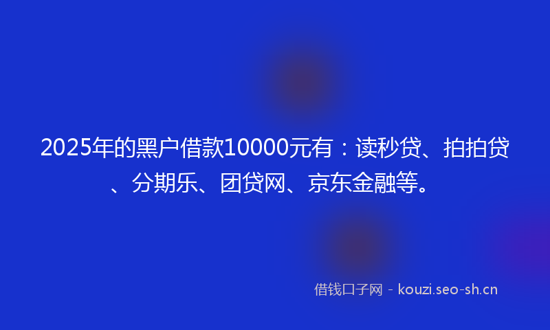 2025年的黑户借款10000元有：读秒贷、拍拍贷、分期乐、团贷网、京东金融等。