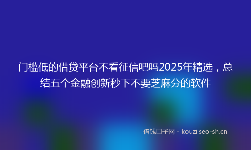 门槛低的借贷平台不看征信吧吗2025年精选，总结五个金融创新秒下不要芝麻分的软件