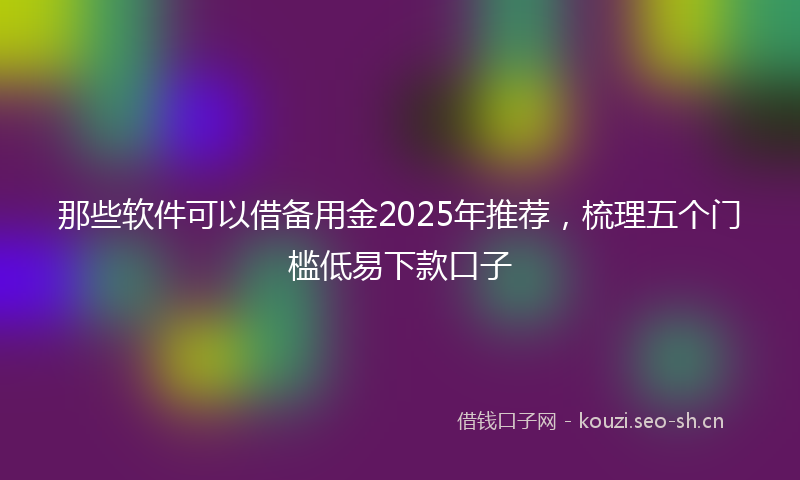 那些软件可以借备用金2025年推荐，梳理五个门槛低易下款口子