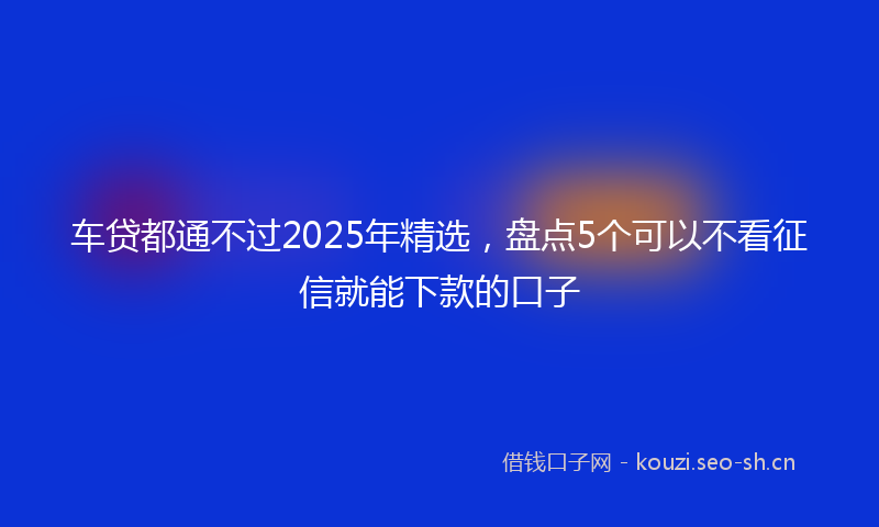 车贷都通不过2025年精选，盘点5个可以不看征信就能下款的口子