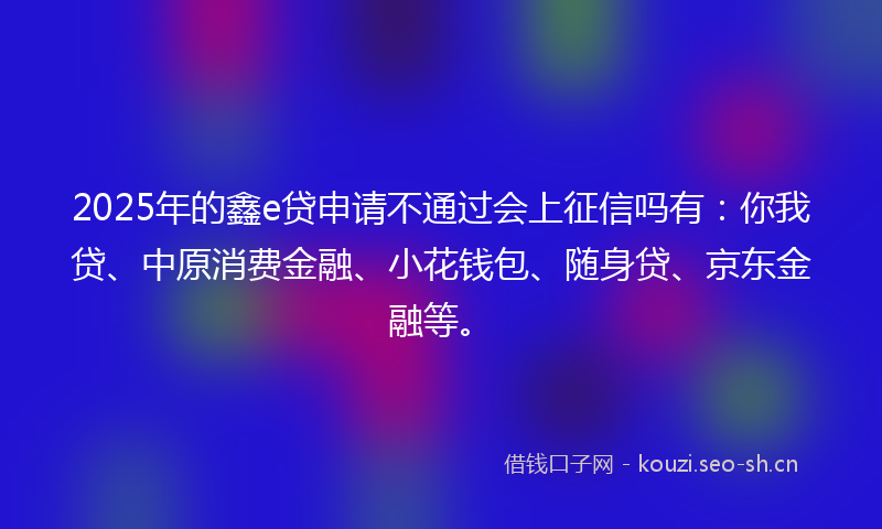 2025年的鑫e贷申请不通过会上征信吗有：你我贷、中原消费金融、小花钱包、随身贷、京东金融等。