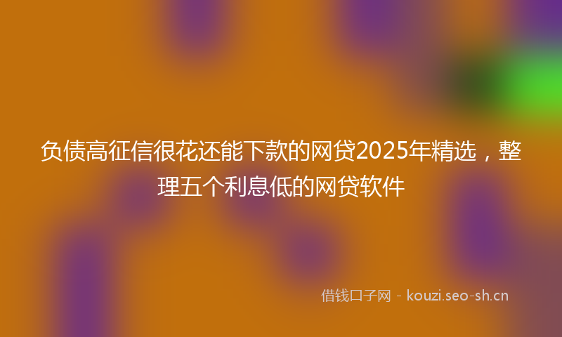 负债高征信很花还能下款的网贷2025年精选，整理五个利息低的网贷软件
