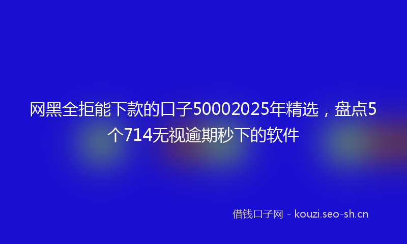 网黑全拒能下款的口子50002025年精选，盘点5个714无视逾期秒下的软件