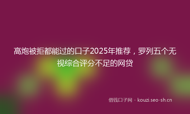 高炮被拒都能过的口子2025年推荐，罗列五个无视综合评分不足的网贷