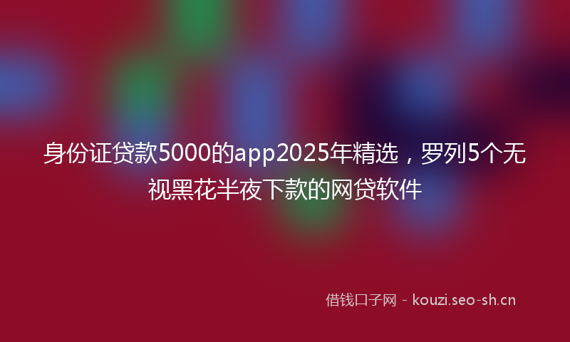 身份证贷款5000的app2025年精选，罗列5个无视黑花半夜下款的网贷软件