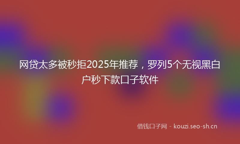 网贷太多被秒拒2025年推荐，罗列5个无视黑白户秒下款口子软件