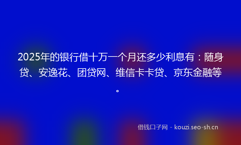 2025年的银行借十万一个月还多少利息有：随身贷、安逸花、团贷网、维信卡卡贷、京东金融等。