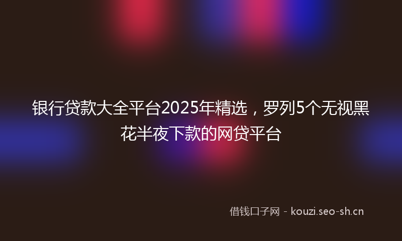 银行贷款大全平台2025年精选，罗列5个无视黑花半夜下款的网贷平台