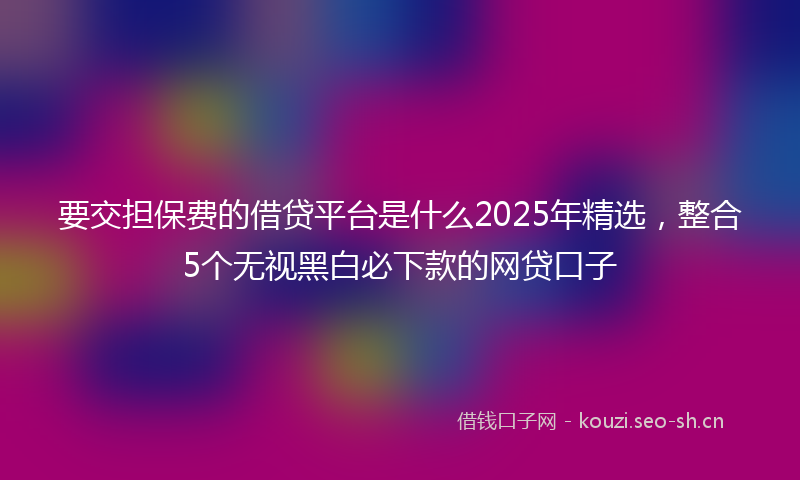 要交担保费的借贷平台是什么2025年精选，整合5个无视黑白必下款的网贷口子