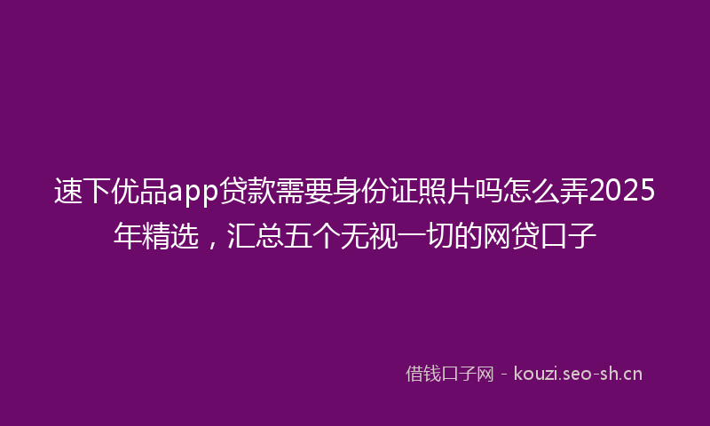 速下优品app贷款需要身份证照片吗怎么弄2025年精选，汇总五个无视一切的网贷口子