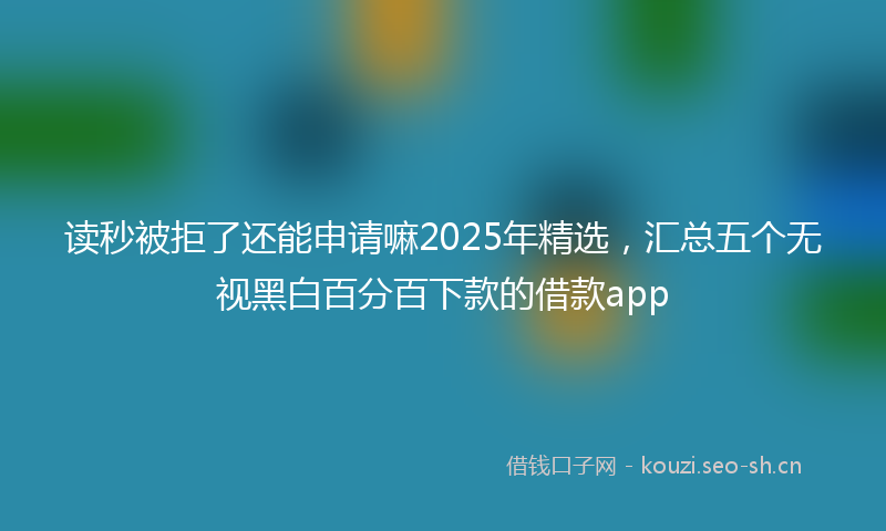读秒被拒了还能申请嘛2025年精选，汇总五个无视黑白百分百下款的借款app