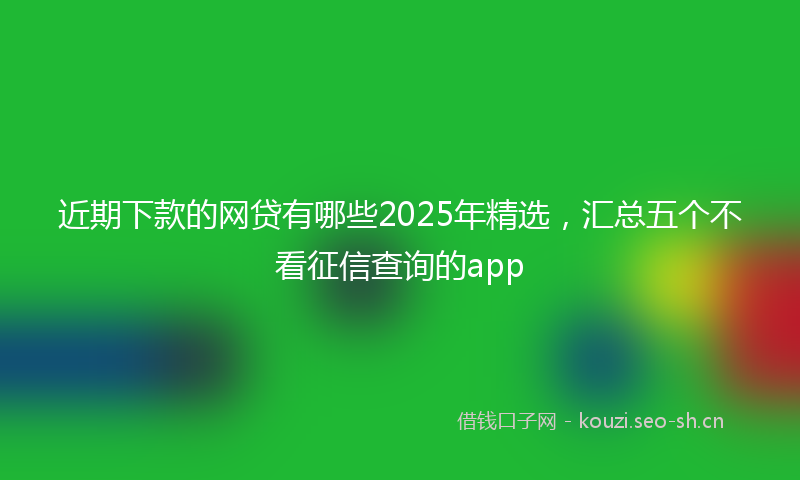 近期下款的网贷有哪些2025年精选，汇总五个不看征信查询的app