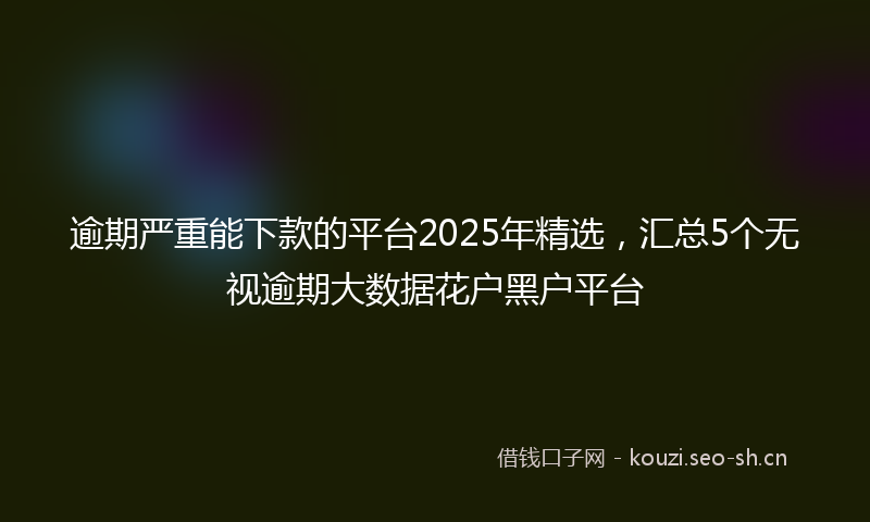 逾期严重能下款的平台2025年精选，汇总5个无视逾期大数据花户黑户平台