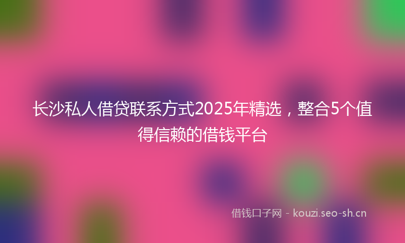 长沙私人借贷联系方式2025年精选，整合5个值得信赖的借钱平台