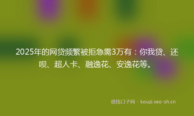 2025年的网贷频繁被拒急需3万有：你我贷、还呗、超人卡、融逸花、安逸花等。