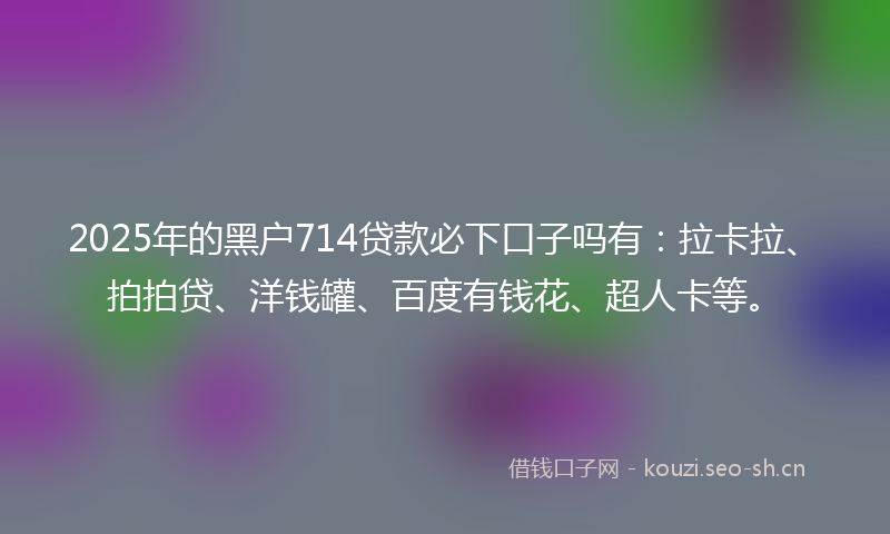 2025年的黑户714贷款必下口子吗有：拉卡拉、拍拍贷、洋钱罐、百度有钱花、超人卡等。