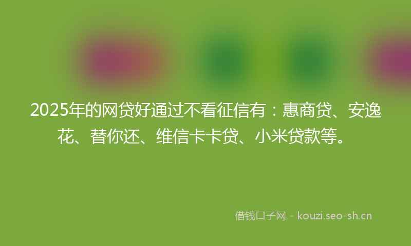 2025年的网贷好通过不看征信有：惠商贷、安逸花、替你还、维信卡卡贷、小米贷款等。