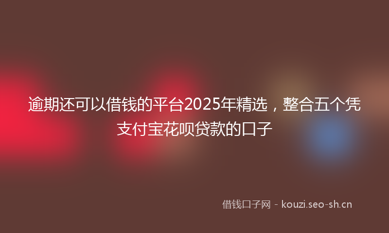 逾期还可以借钱的平台2025年精选，整合五个凭支付宝花呗贷款的口子