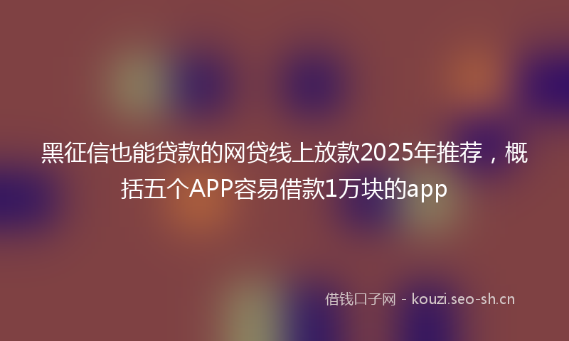 黑征信也能贷款的网贷线上放款2025年推荐，概括五个APP容易借款1万块的app