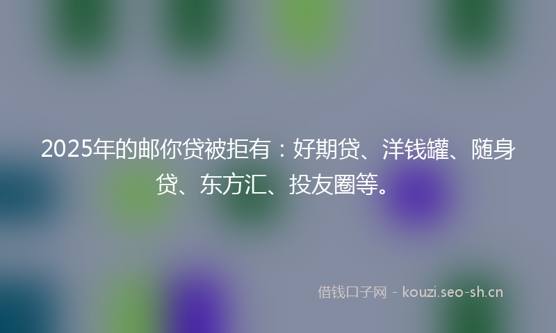 2025年的邮你贷被拒有：好期贷、洋钱罐、随身贷、东方汇、投友圈等。