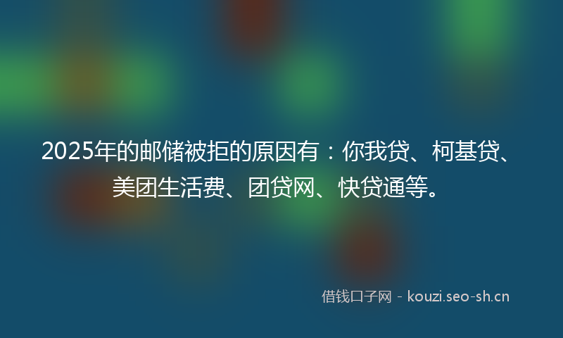 2025年的邮储被拒的原因有：你我贷、柯基贷、美团生活费、团贷网、快贷通等。