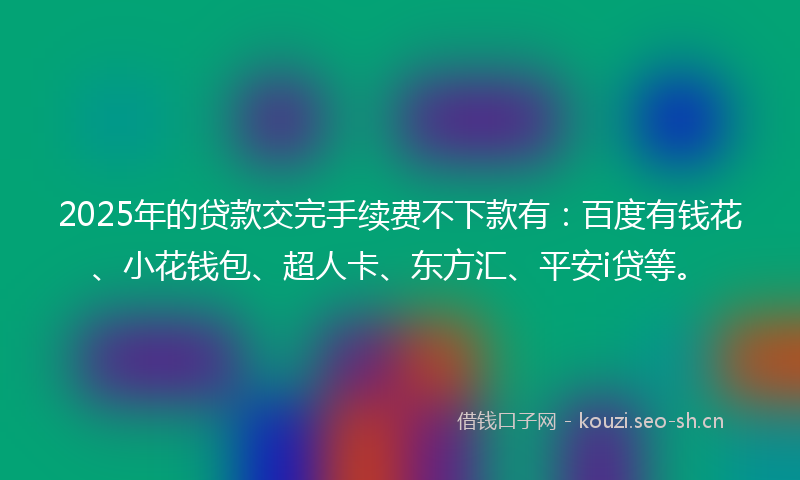 2025年的贷款交完手续费不下款有：百度有钱花、小花钱包、超人卡、东方汇、平安i贷等。