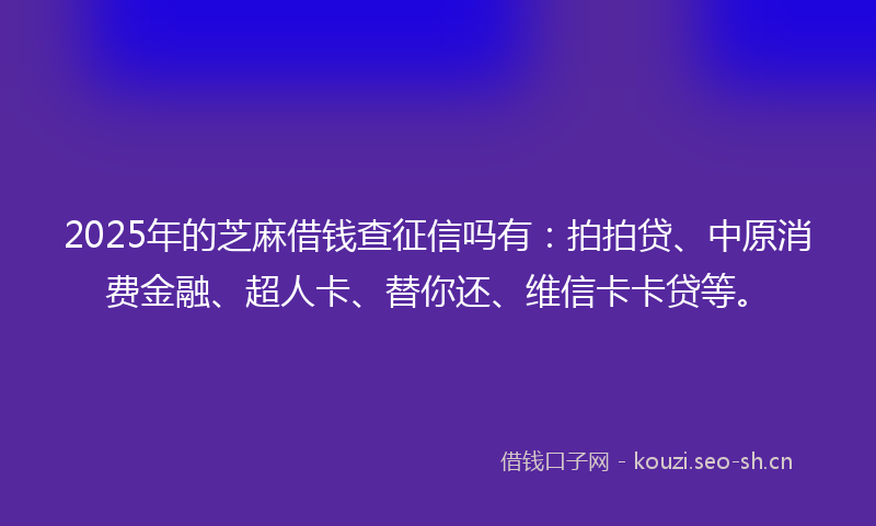 2025年的芝麻借钱查征信吗有：拍拍贷、中原消费金融、超人卡、替你还、维信卡卡贷等。