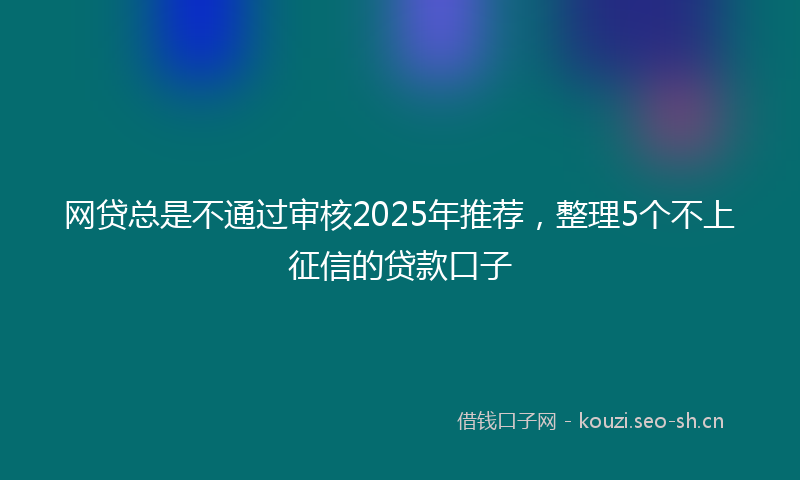 网贷总是不通过审核2025年推荐，整理5个不上征信的贷款口子