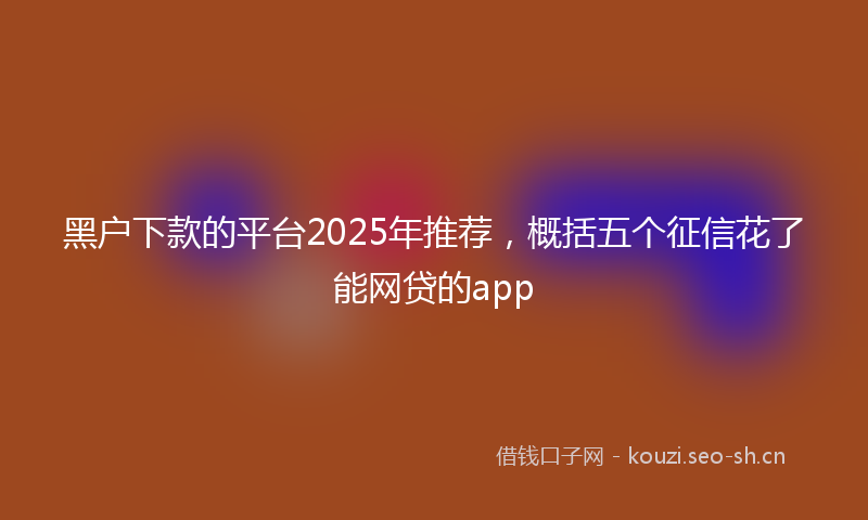 黑户下款的平台2025年推荐，概括五个征信花了能网贷的app
