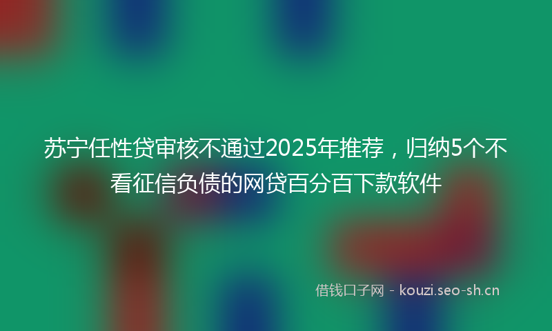 苏宁任性贷审核不通过2025年推荐，归纳5个不看征信负债的网贷百分百下款软件