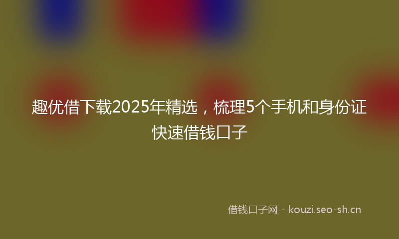 趣优借下载2025年精选，梳理5个手机和身份证快速借钱口子