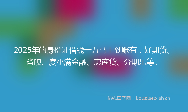 2025年的身份证借钱一万马上到账有：好期贷、省呗、度小满金融、惠商贷、分期乐等。