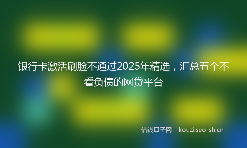 银行卡激活刷脸不通过2025年精选，汇总五个不看负债的网贷平台
