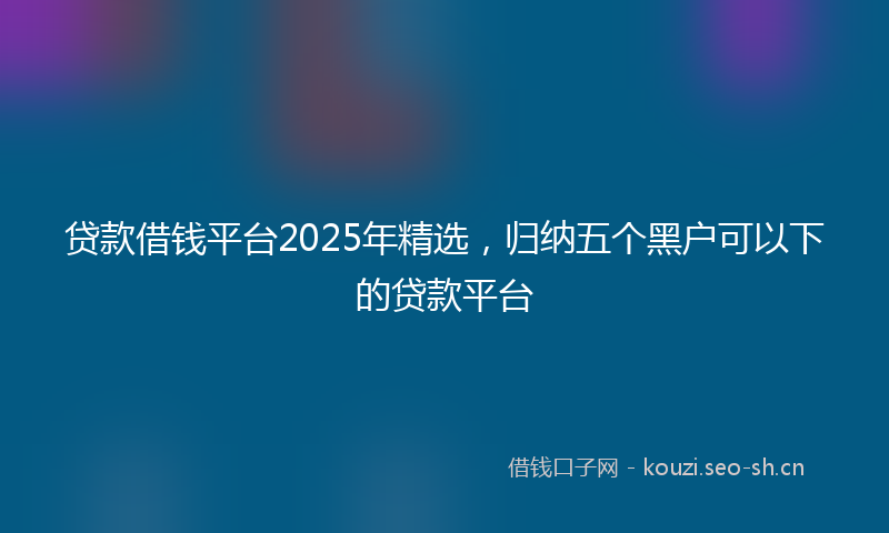 贷款借钱平台2025年精选，归纳五个黑户可以下的贷款平台