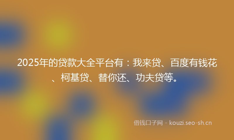 2025年的贷款大全平台有：我来贷、百度有钱花、柯基贷、替你还、功夫贷等。
