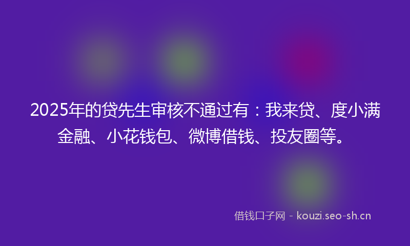 2025年的贷先生审核不通过有：我来贷、度小满金融、小花钱包、微博借钱、投友圈等。