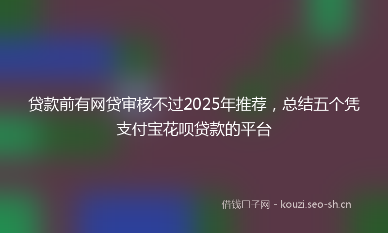 贷款前有网贷审核不过2025年推荐，总结五个凭支付宝花呗贷款的平台